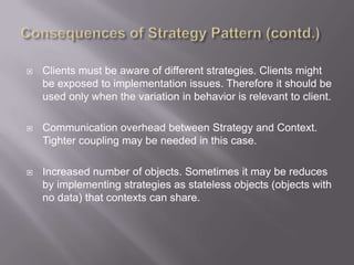    Clients must be aware of different strategies. Clients might
    be exposed to implementation issues. Therefore it should be
    used only when the variation in behavior is relevant to client.

   Communication overhead between Strategy and Context.
    Tighter coupling may be needed in this case.

   Increased number of objects. Sometimes it may be reduces
    by implementing strategies as stateless objects (objects with
    no data) that contexts can share.
 