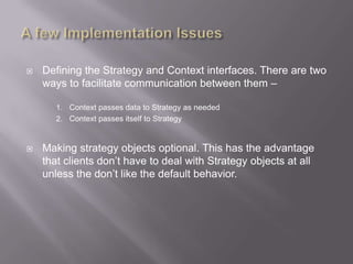    Defining the Strategy and Context interfaces. There are two
    ways to facilitate communication between them –

       1. Context passes data to Strategy as needed
       2. Context passes itself to Strategy



   Making strategy objects optional. This has the advantage
    that clients don‟t have to deal with Strategy objects at all
    unless the don‟t like the default behavior.
 
