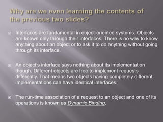    Interfaces are fundamental in object-oriented systems. Objects
    are known only through their interfaces. There is no way to know
    anything about an object or to ask it to do anything without going
    through its interface.

   An object‟s interface says nothing about its implementation
    though. Different objects are free to implement requests
    differently. That means two objects having completely different
    implementations can have identical interfaces.

   The run-time association of a request to an object and one of its
    operations is known as Dynamic Binding.
 
