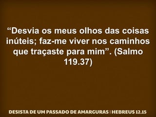 “Desvia os meus olhos das coisas
inúteis; faz-me viver nos caminhos
que traçaste para mim”. (Salmo
119.37)
 