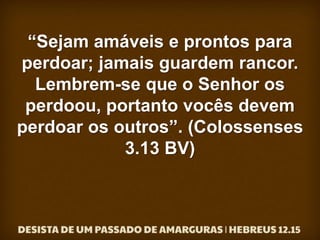 “Sejam amáveis e prontos para
perdoar; jamais guardem rancor.
Lembrem-se que o Senhor os
perdoou, portanto vocês devem
perdoar os outros”. (Colossenses
3.13 BV)
 