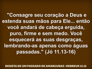 "Consagre seu coração a Deus e
estenda suas mãos para Ele... então
você andará de cabeça erguida,
puro, firme e sem medo. Você
esquecerá as suas desgraças,
lembrando-as apenas como águas
passadas." (Jó 11.13-16)
 