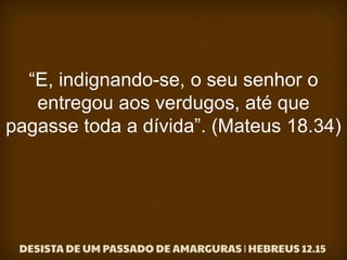 “E, indignando-se, o seu senhor o
entregou aos verdugos, até que
pagasse toda a dívida”. (Mateus 18.34)
 
