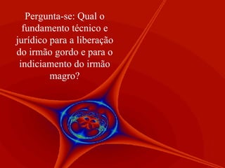 Pergunta-se: Qual o fundamento técnico e jurídico para a liberação do irmão gordo e para o indiciamento do irmão magro? 