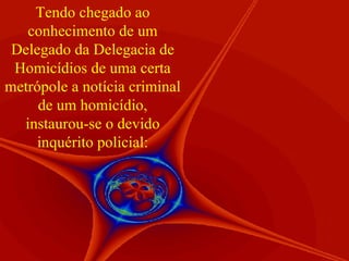 Tendo chegado ao conhecimento de um Delegado da Delegacia de Homicídios de uma certa metrópole a notícia criminal de um homicídio, instaurou-se o devido inquérito policial: 