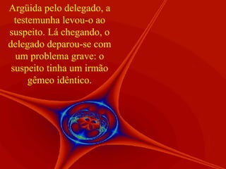 Argüida pelo delegado, a testemunha levou-o ao suspeito. Lá chegando, o delegado deparou-se com um problema grave: o suspeito tinha um irmão gêmeo idêntico. 