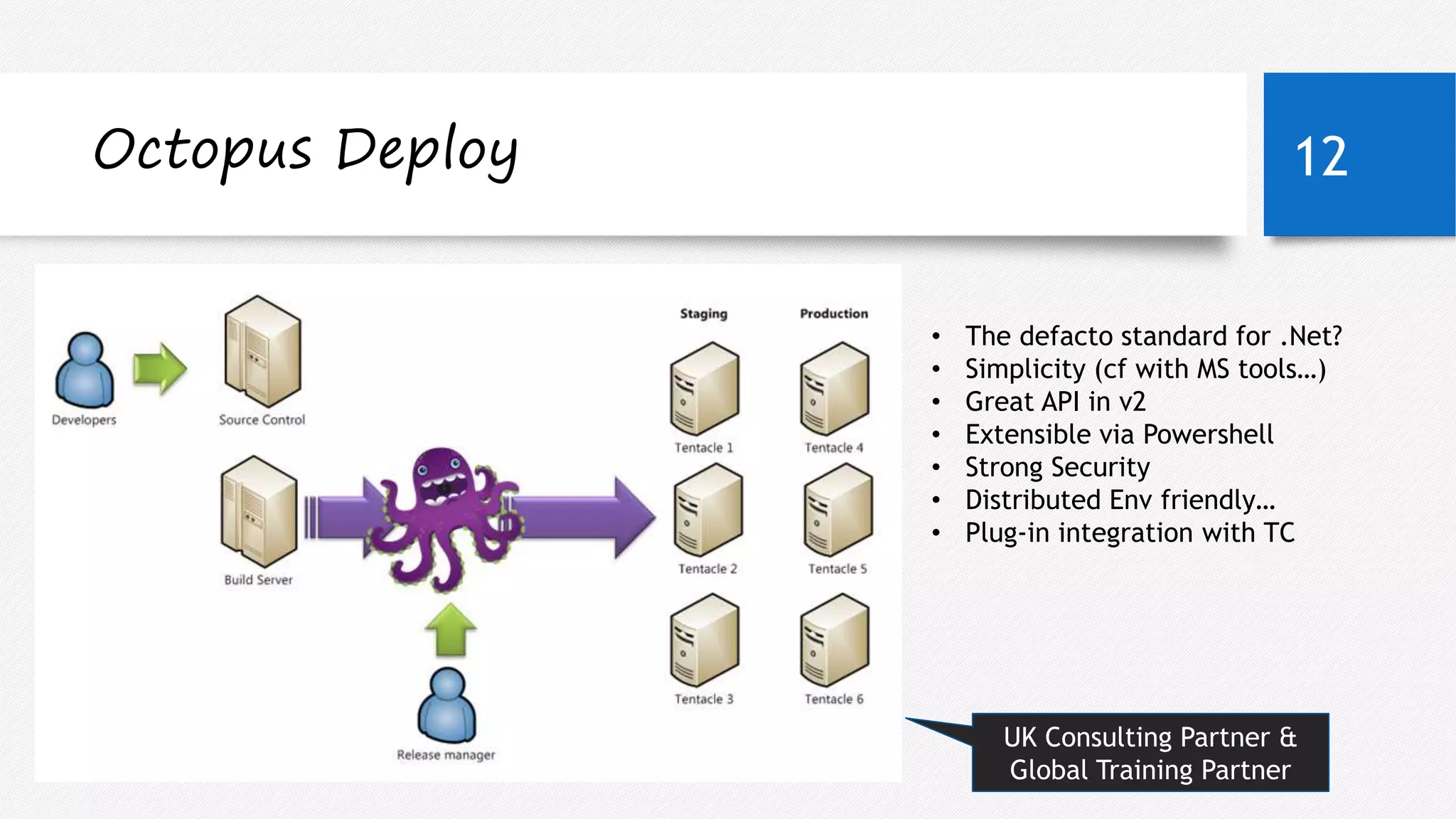 Octopus Deploy 12 
• The defacto standard for .Net? 
• Simplicity (cf with MS tools…) 
• Great API in v2 
• Extensible via Powershell 
• Strong Security 
• Distributed Env friendly… 
• Plug-in integration with TC 
05 September 2014 
UK Consulting Partner & 
Global Training Partner 
 