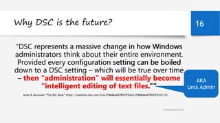 Why DSC is the future? 16 
“DSC represents a massive change in how Windows 
administrators think about their entire environment. 
Provided every configuration setting can be boiled 
down to a DSC setting – which will be true over time 
– then “administration” will essentially become 
“intelligent editing of text files.”“ 
Jones & Murawski “The DSC Book” https://onedrive.live.com/?cid=7F868AA697B937FE&id=7F868AA697B937FE%21110 
05 September 2014 
AKA 
Unix Admin 
 