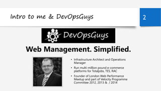 Intro to me & DevOpsGuys 2 
Steve Thair, DevOpsGuys 
Web Management. Simplified. 
• Infrastructure Architect and Operations 
Manager 
• Run multi-million pound e-commerce 
platforms for Totaljobs, TES, RAC 
• Founder of London Web Performance 
Meetup and part of Velocity Programme 
Committee 2012, 2013 & / 2014 
 