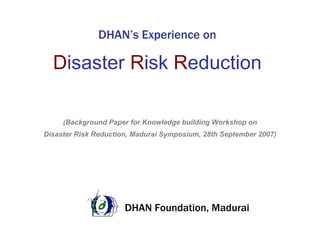 DHAN’s Experience on

  Disaster Risk Reduction

     (Background Paper for Knowledge building Workshop on
Disaster Risk Reduction, Madurai Symposium, 28th September 2007)




                      DHAN Foundation, Madurai
 