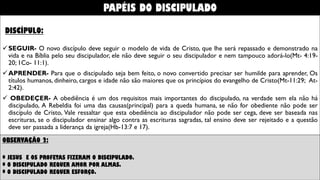 DISCÍPULO:
SEGUIR- O novo discípulo deve acompanhar e seguir o modelo de vida de Cristo, que lhe será repassado e
demonstrado na vida e na Bíblia pelo seu discipulador. Ele não deve seguir cegamente o seu discipulador e nem
tampouco adorá-lo(Mt- 4:19-20; 1Co- 11:1).
APRENDER- Para que o discipulado seja bem feito, o novo convertido precisar ser humilde para aprender, Os
títulos humanos, dinheiro, cargos e idade não são maiores que os princípios do evangelho de Cristo(Mt-11:29; At-
2:42).
 OBEDEÇER- A obediência é um dos requisitos mais importantes do discipulado, na verdade sem ela não há
discipulado, A Rebeldia foi uma das causas(principal) para a queda humana, se não for obediente não pode ser
discípulo de Cristo, Vale ressaltar que esta obediência ao discipulador não pode ser cega, deve ser baseada nas
escrituras, se o discipulador ensinar algo contra as escrituras sagradas, tal ensino deve ser rejeitado e a questão
deve ser passada a liderança da igreja(Hb-13:7 e 17).
OBSERVAÇÃO 2:
* JESUS E OS PROFETAS FIZERAM O DISCIPULADO.
* O DISCIPULADO REQUER AMOR POR ALMAS.
* O DISCIPULADO REQUER ESFORÇO.
PAPÉIS DO DISCIPULADO
 