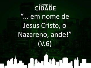 “... em nome de
Jesus Cristo, o
Nazareno, ande!”
(V.6)
 