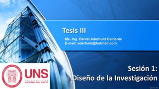 Sesión 1:
Diseño de la Investigación
Tesis III
Ms. Ing. Daniel Aderhold Calderón
E-mail: aderhold@hotmail.com
 
