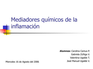 Mediadores químicos de la inflamación Alumnos:  Carolina Camus P. Gabriela Zúñiga V. Valentina Ugalde T. José Manuel Ugalde V. Miercoles 16 de Agosto del 2006 