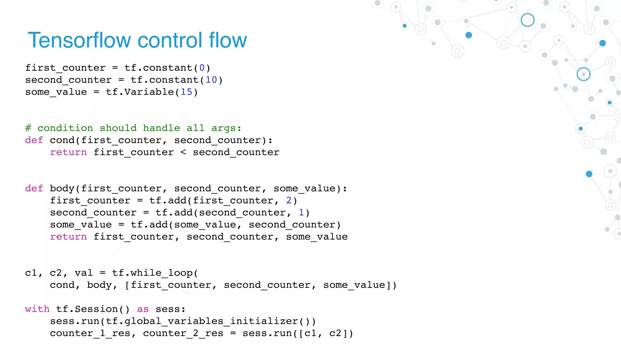 Tensorflow control flow
first_counter = tf.constant(0)
second_counter = tf.constant(10)
some_value = tf.Variable(15)
# condition should handle all args:
def cond(first_counter, second_counter):
return first_counter < second_counter
def body(first_counter, second_counter, some_value):
first_counter = tf.add(first_counter, 2)
second_counter = tf.add(second_counter, 1)
some_value = tf.add(some_value, second_counter)
return first_counter, second_counter, some_value
c1, c2, val = tf.while_loop(
cond, body, [first_counter, second_counter, some_value])
with tf.Session() as sess:
sess.run(tf.global_variables_initializer())
counter_1_res, counter_2_res = sess.run([c1, c2])
 