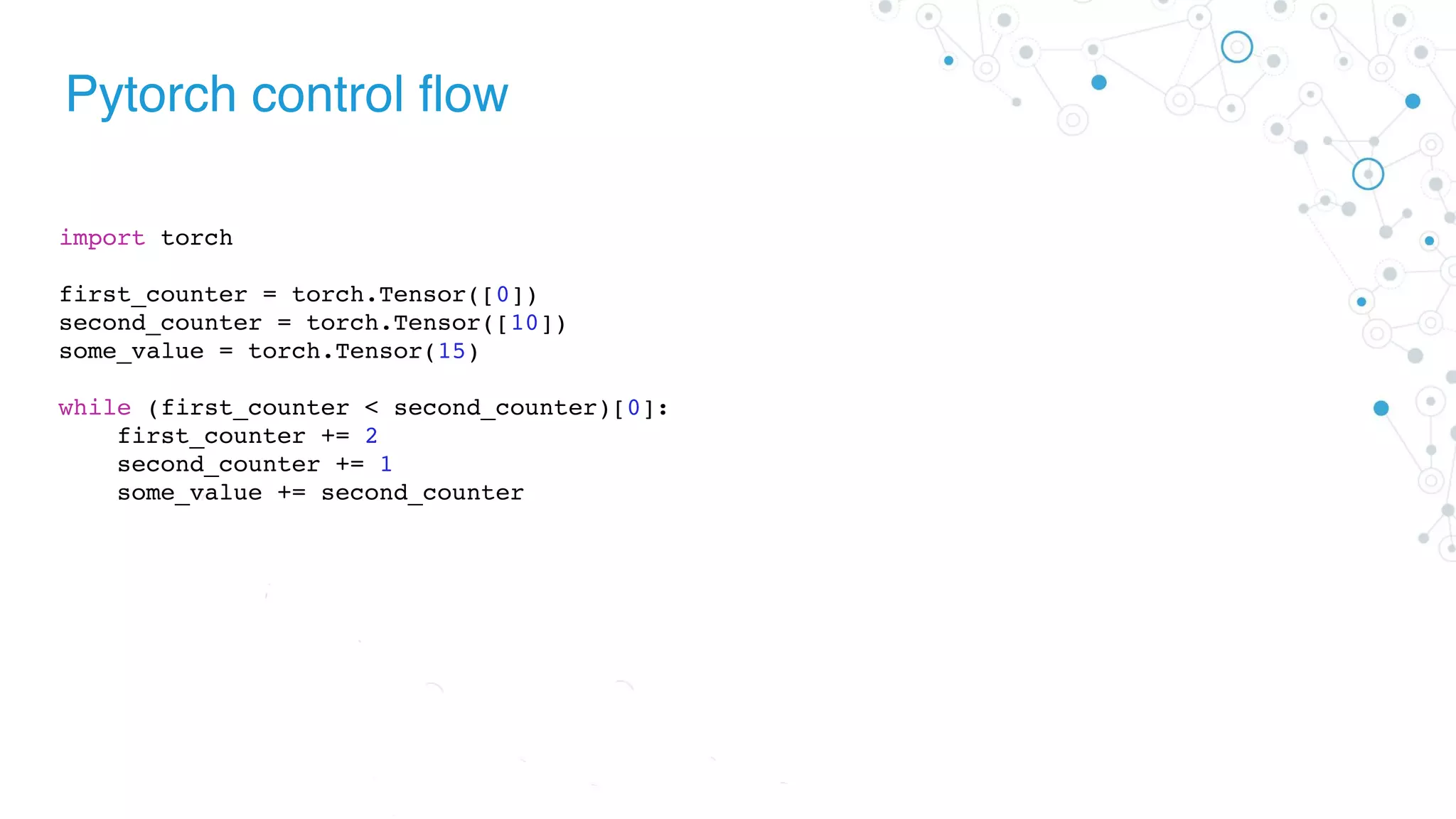 Pytorch control flow
import torch
first_counter = torch.Tensor([0])
second_counter = torch.Tensor([10])
some_value = torch.Tensor(15)
while (first_counter < second_counter)[0]:
first_counter += 2
second_counter += 1
some_value += second_counter
 