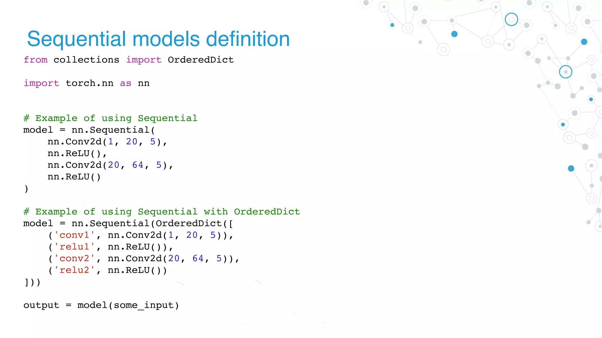 Sequential models definition
from collections import OrderedDict
import torch.nn as nn
# Example of using Sequential
model = nn.Sequential(
nn.Conv2d(1, 20, 5),
nn.ReLU(),
nn.Conv2d(20, 64, 5),
nn.ReLU()
)
# Example of using Sequential with OrderedDict
model = nn.Sequential(OrderedDict([
('conv1', nn.Conv2d(1, 20, 5)),
('relu1', nn.ReLU()),
('conv2', nn.Conv2d(20, 64, 5)),
('relu2', nn.ReLU())
]))
output = model(some_input)
 