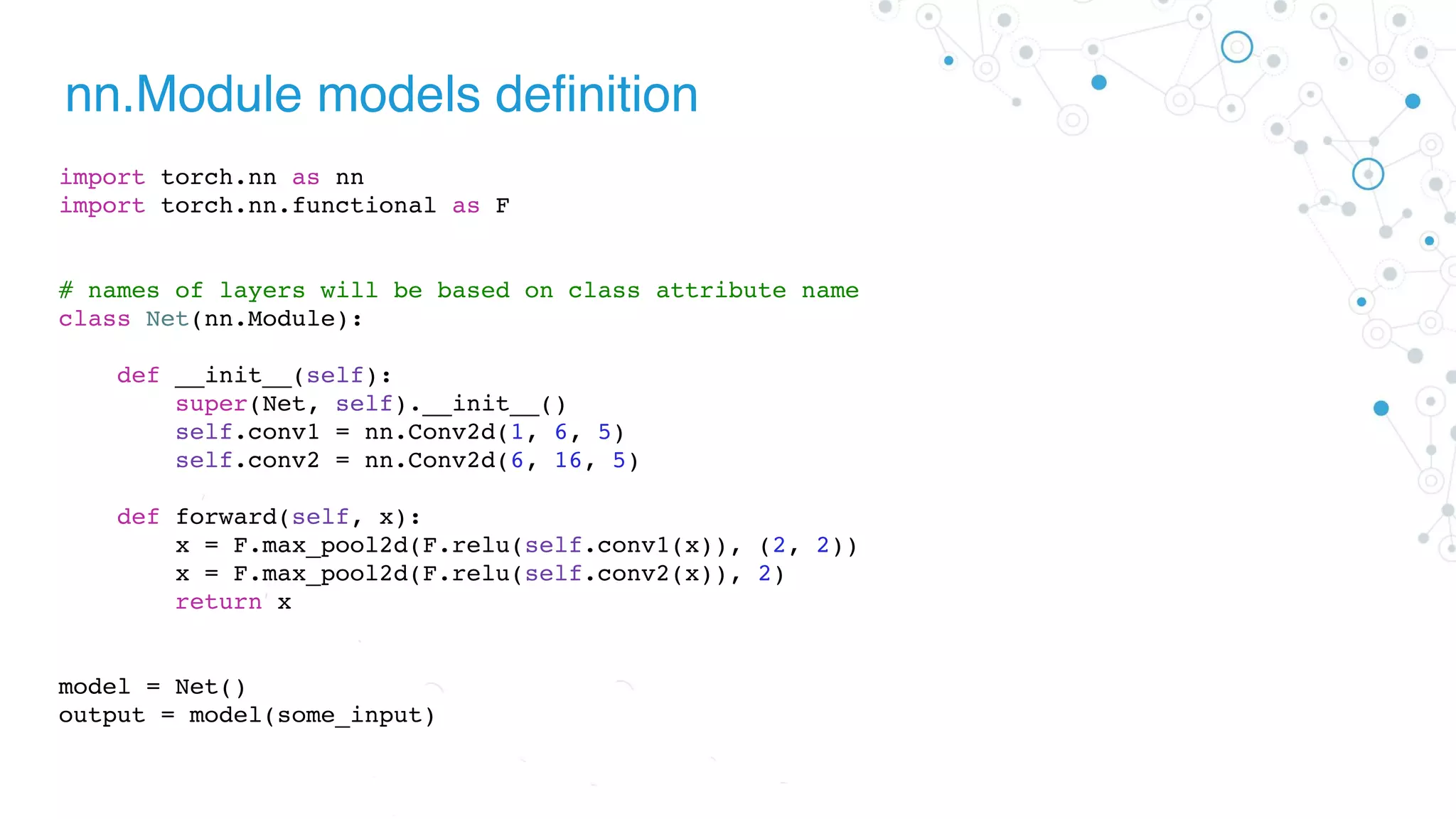 nn.Module models definition
import torch.nn as nn
import torch.nn.functional as F
# names of layers will be based on class attribute name
class Net(nn.Module):
def __init__(self):
super(Net, self).__init__()
self.conv1 = nn.Conv2d(1, 6, 5)
self.conv2 = nn.Conv2d(6, 16, 5)
def forward(self, x):
x = F.max_pool2d(F.relu(self.conv1(x)), (2, 2))
x = F.max_pool2d(F.relu(self.conv2(x)), 2)
return x
model = Net()
output = model(some_input)
 