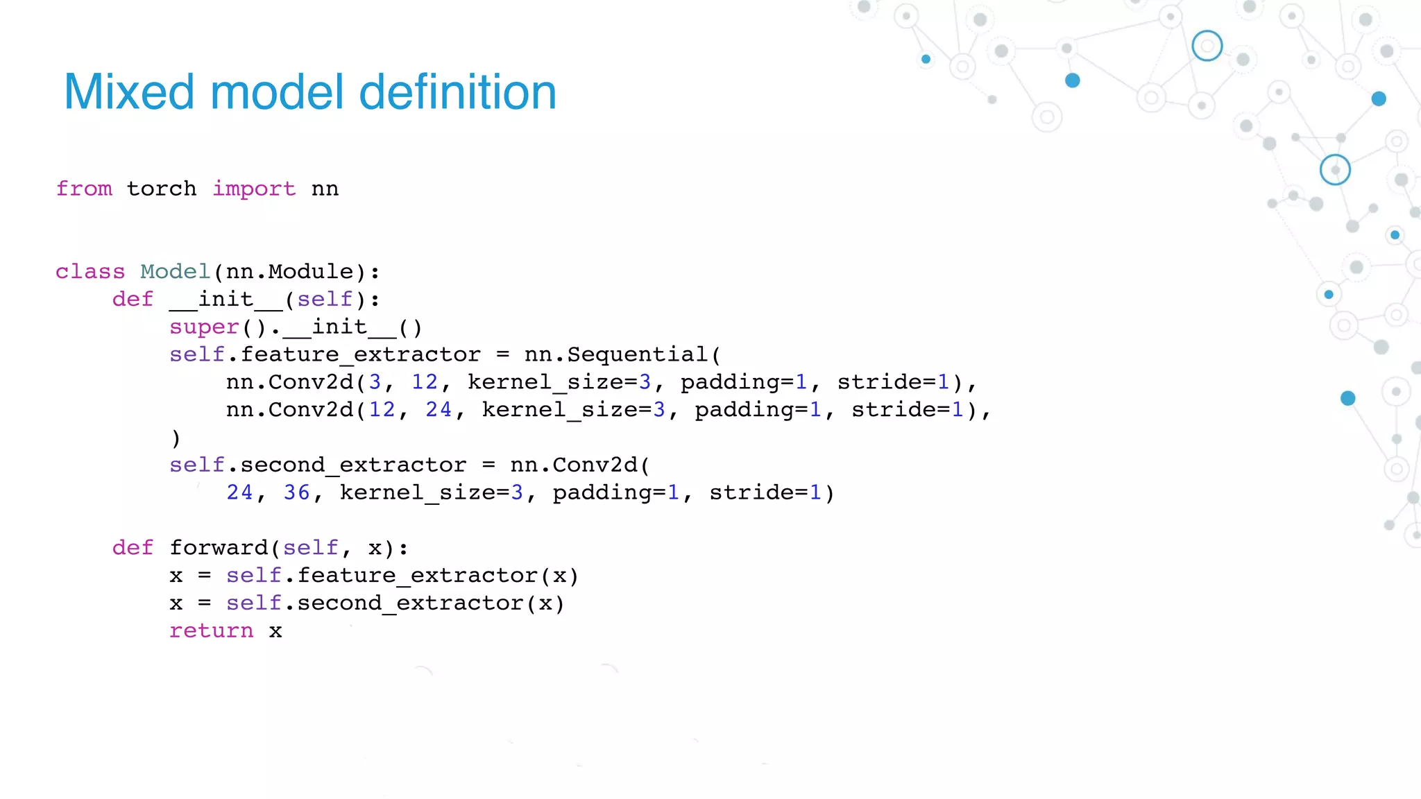 Mixed model definition
from torch import nn
class Model(nn.Module):
def __init__(self):
super().__init__()
self.feature_extractor = nn.Sequential(
nn.Conv2d(3, 12, kernel_size=3, padding=1, stride=1),
nn.Conv2d(12, 24, kernel_size=3, padding=1, stride=1),
)
self.second_extractor = nn.Conv2d(
24, 36, kernel_size=3, padding=1, stride=1)
def forward(self, x):
x = self.feature_extractor(x)
x = self.second_extractor(x)
return x
 