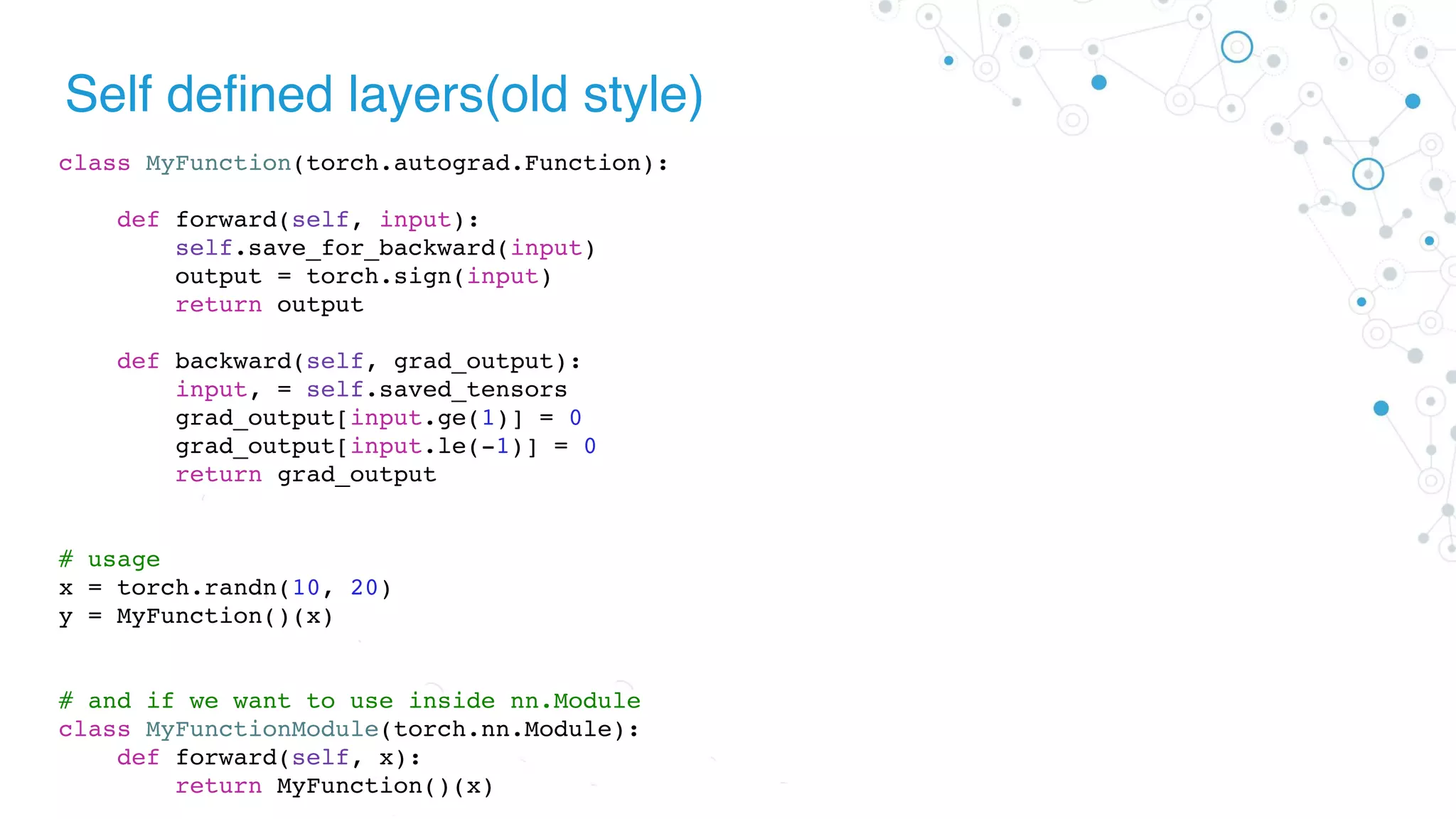 Self defined layers(old style)
class MyFunction(torch.autograd.Function):
def forward(self, input):
self.save_for_backward(input)
output = torch.sign(input)
return output
def backward(self, grad_output):
input, = self.saved_tensors
grad_output[input.ge(1)] = 0
grad_output[input.le(-1)] = 0
return grad_output
# usage
x = torch.randn(10, 20)
y = MyFunction()(x)
# and if we want to use inside nn.Module
class MyFunctionModule(torch.nn.Module):
def forward(self, x):
return MyFunction()(x)
 