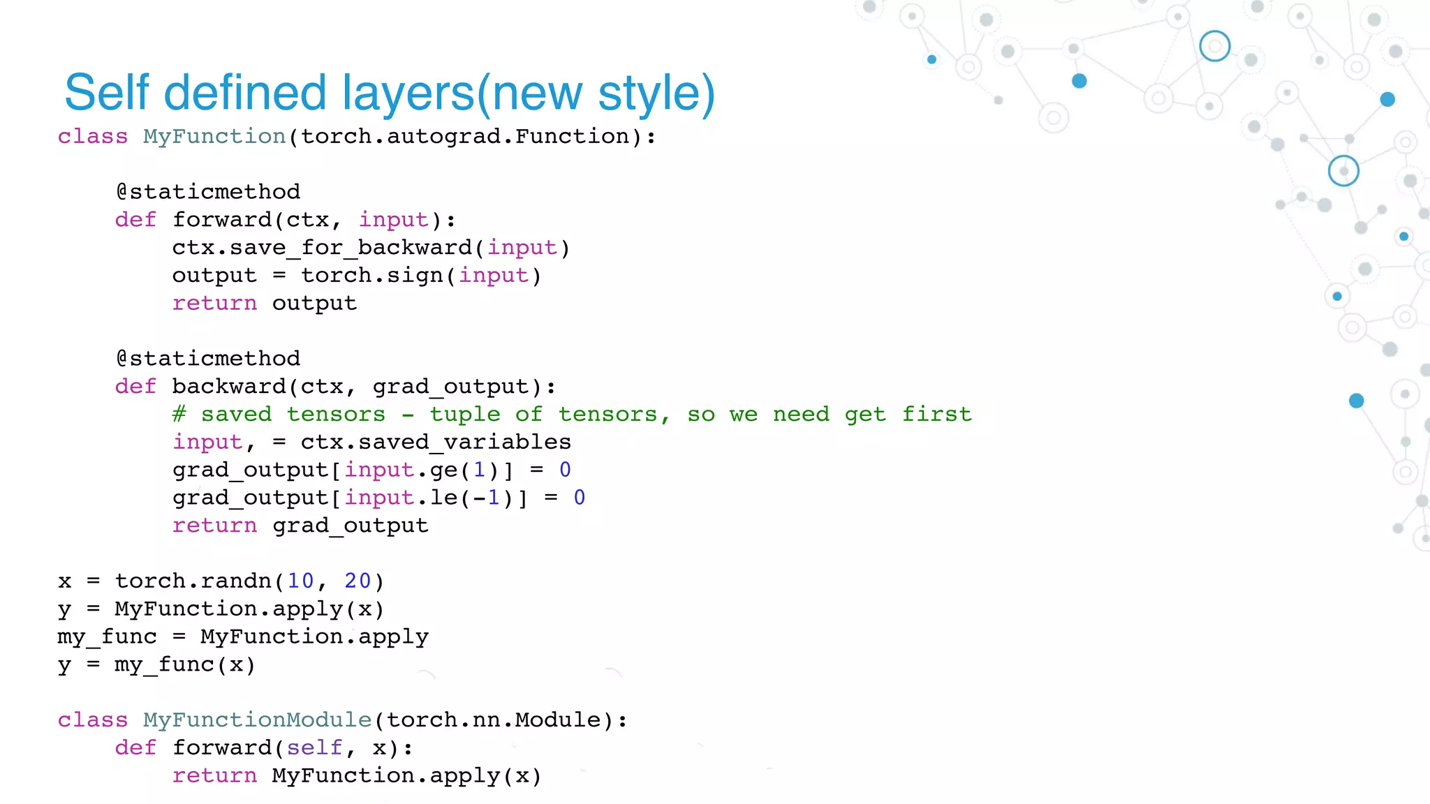 Self defined layers(new style)
class MyFunction(torch.autograd.Function):
@staticmethod
def forward(ctx, input):
ctx.save_for_backward(input)
output = torch.sign(input)
return output
@staticmethod
def backward(ctx, grad_output):
# saved tensors - tuple of tensors, so we need get first
input, = ctx.saved_variables
grad_output[input.ge(1)] = 0
grad_output[input.le(-1)] = 0
return grad_output
x = torch.randn(10, 20)
y = MyFunction.apply(x)
my_func = MyFunction.apply
y = my_func(x)
class MyFunctionModule(torch.nn.Module):
def forward(self, x):
return MyFunction.apply(x)
 