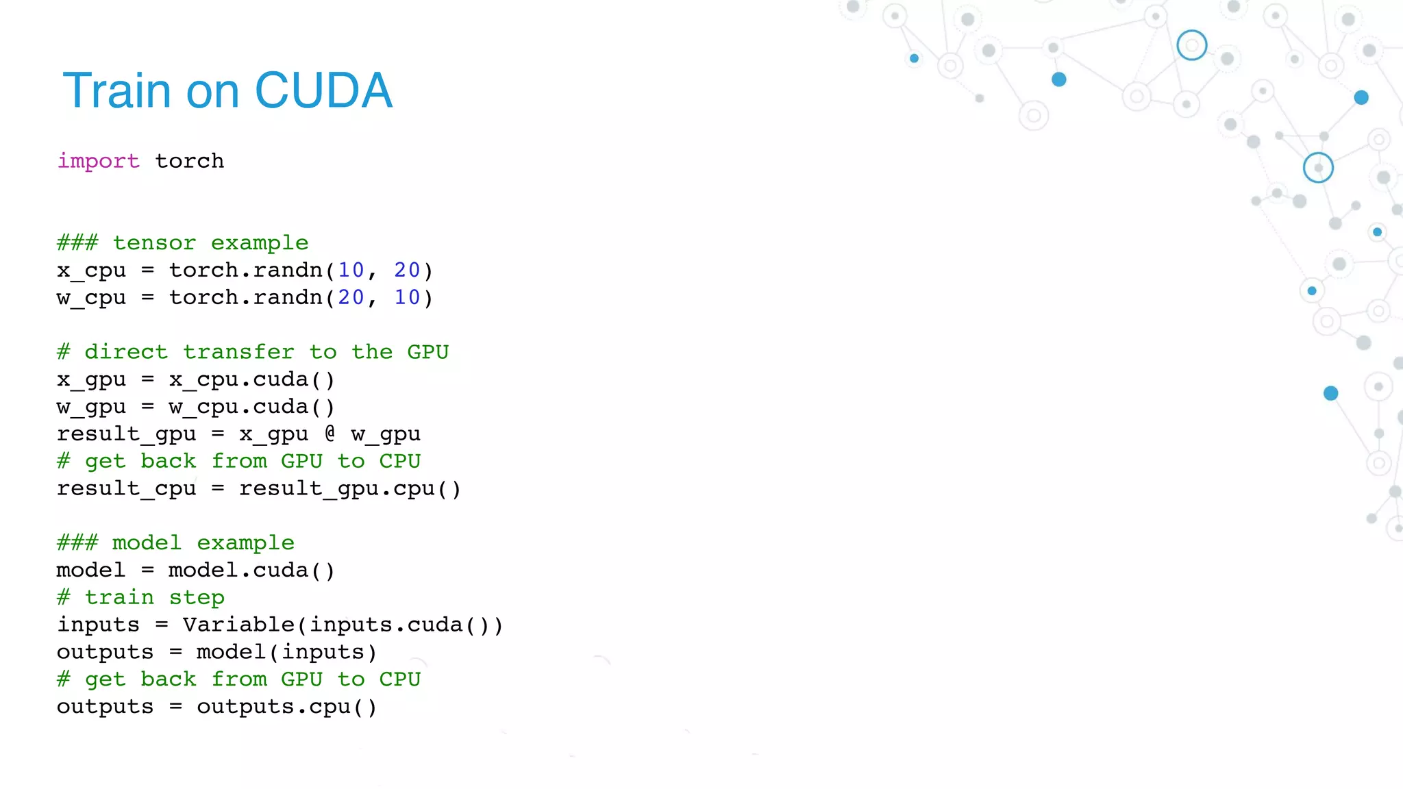 Train on CUDA
import torch
### tensor example
x_cpu = torch.randn(10, 20)
w_cpu = torch.randn(20, 10)
# direct transfer to the GPU
x_gpu = x_cpu.cuda()
w_gpu = w_cpu.cuda()
result_gpu = x_gpu @ w_gpu
# get back from GPU to CPU
result_cpu = result_gpu.cpu()
### model example
model = model.cuda()
# train step
inputs = Variable(inputs.cuda())
outputs = model(inputs)
# get back from GPU to CPU
outputs = outputs.cpu()
 