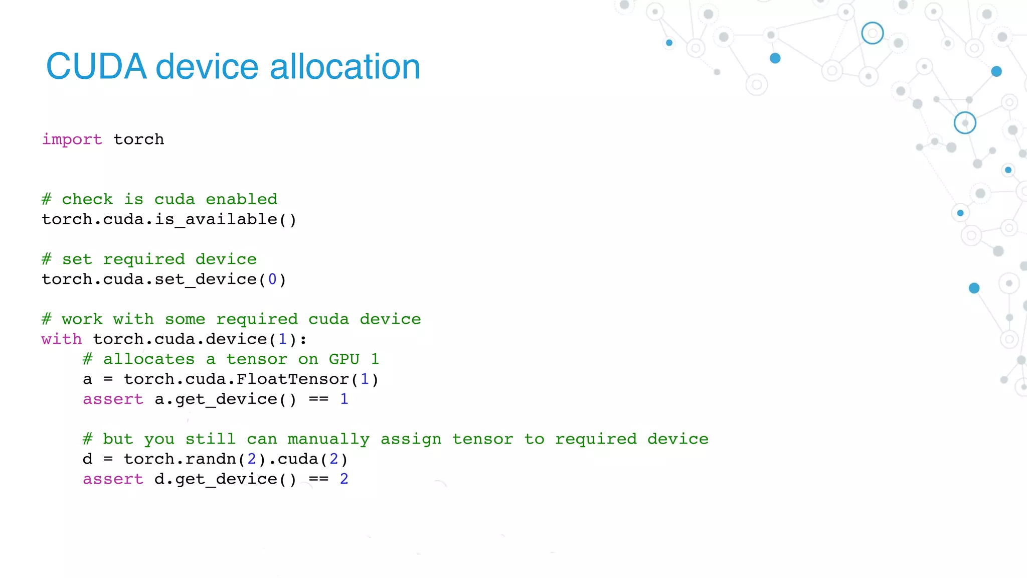 CUDA device allocation
import torch
# check is cuda enabled
torch.cuda.is_available()
# set required device
torch.cuda.set_device(0)
# work with some required cuda device
with torch.cuda.device(1):
# allocates a tensor on GPU 1
a = torch.cuda.FloatTensor(1)
assert a.get_device() == 1
# but you still can manually assign tensor to required device
d = torch.randn(2).cuda(2)
assert d.get_device() == 2
 