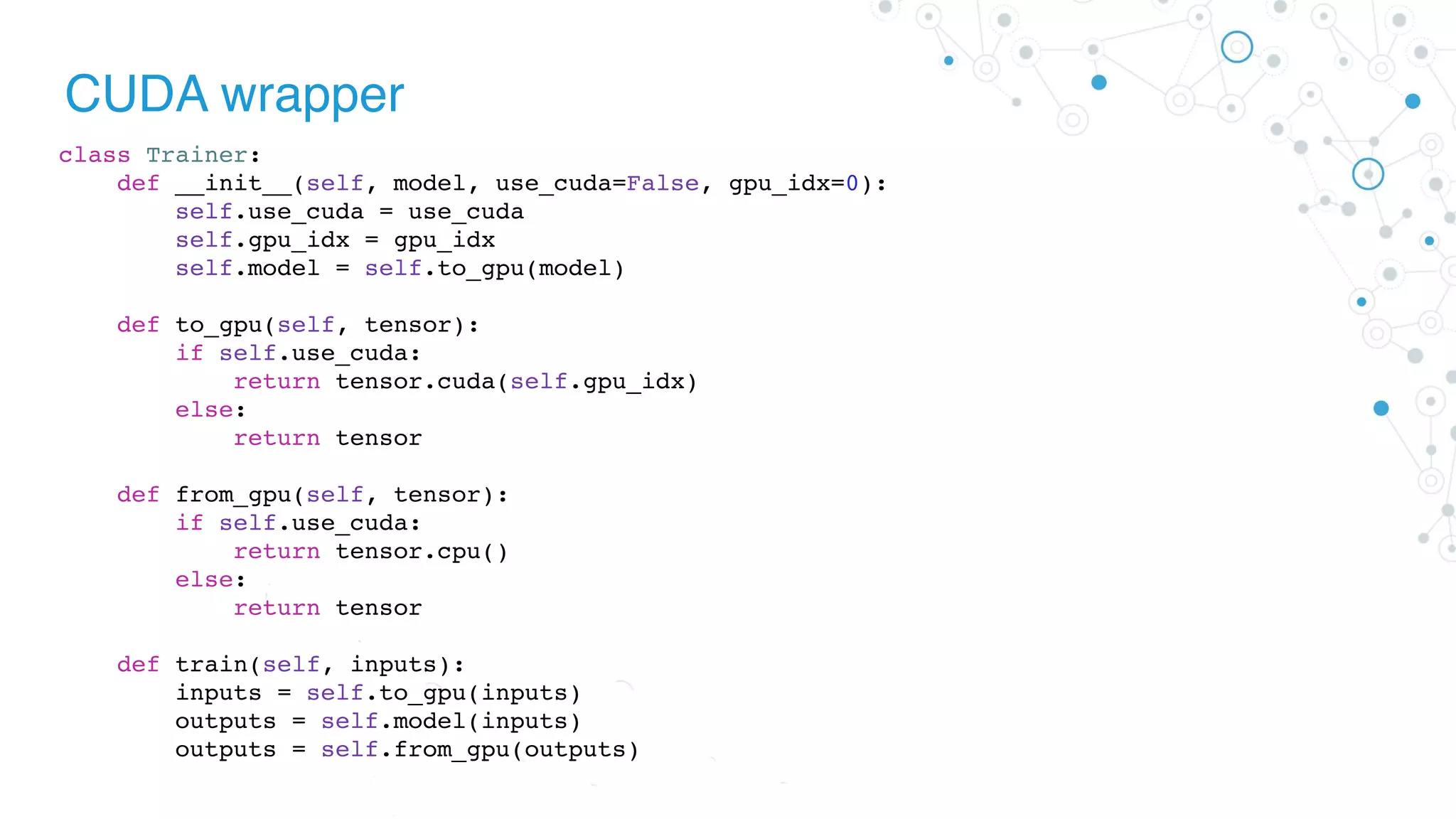 CUDA wrapper
class Trainer:
def __init__(self, model, use_cuda=False, gpu_idx=0):
self.use_cuda = use_cuda
self.gpu_idx = gpu_idx
self.model = self.to_gpu(model)
def to_gpu(self, tensor):
if self.use_cuda:
return tensor.cuda(self.gpu_idx)
else:
return tensor
def from_gpu(self, tensor):
if self.use_cuda:
return tensor.cpu()
else:
return tensor
def train(self, inputs):
inputs = self.to_gpu(inputs)
outputs = self.model(inputs)
outputs = self.from_gpu(outputs)
 