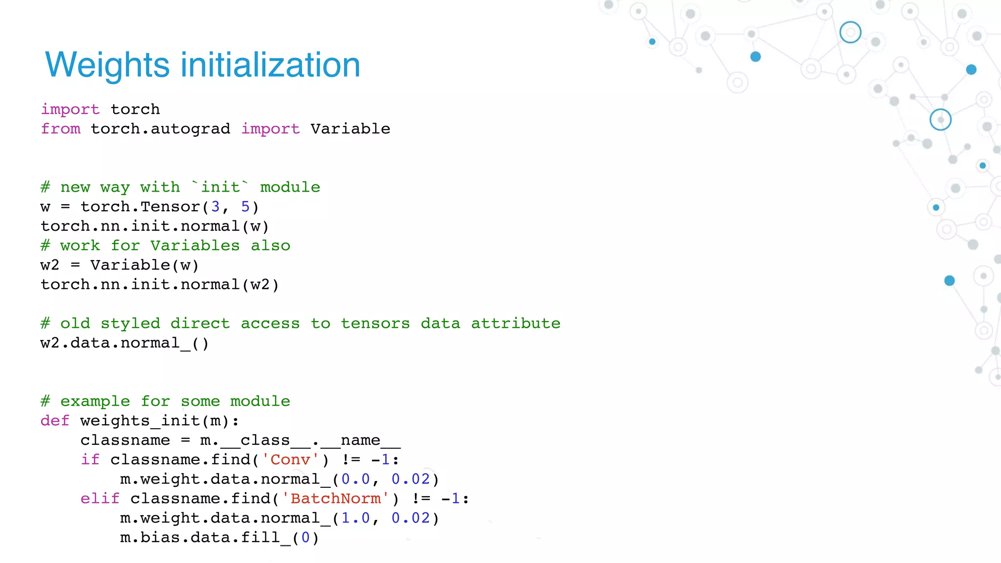 Weights initialization
import torch
from torch.autograd import Variable
# new way with `init` module
w = torch.Tensor(3, 5)
torch.nn.init.normal(w)
# work for Variables also
w2 = Variable(w)
torch.nn.init.normal(w2)
# old styled direct access to tensors data attribute
w2.data.normal_()
# example for some module
def weights_init(m):
classname = m.__class__.__name__
if classname.find('Conv') != -1:
m.weight.data.normal_(0.0, 0.02)
elif classname.find('BatchNorm') != -1:
m.weight.data.normal_(1.0, 0.02)
m.bias.data.fill_(0)
 