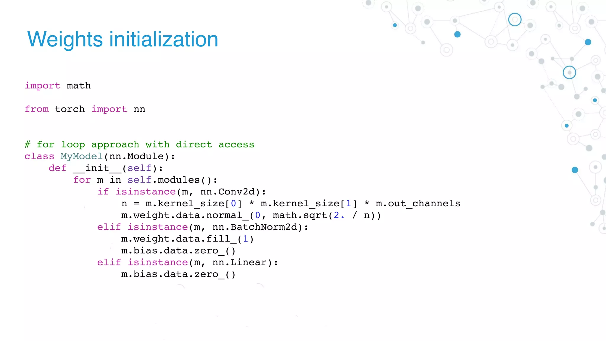 Weights initialization
import math
from torch import nn
# for loop approach with direct access
class MyModel(nn.Module):
def __init__(self):
for m in self.modules():
if isinstance(m, nn.Conv2d):
n = m.kernel_size[0] * m.kernel_size[1] * m.out_channels
m.weight.data.normal_(0, math.sqrt(2. / n))
elif isinstance(m, nn.BatchNorm2d):
m.weight.data.fill_(1)
m.bias.data.zero_()
elif isinstance(m, nn.Linear):
m.bias.data.zero_()
 