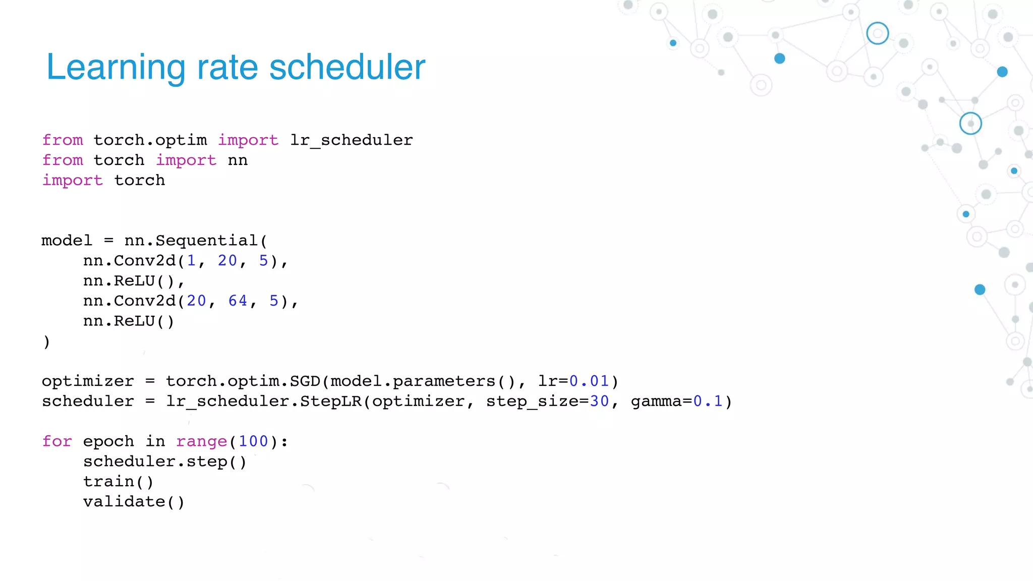 Learning rate scheduler
from torch.optim import lr_scheduler
from torch import nn
import torch
model = nn.Sequential(
nn.Conv2d(1, 20, 5),
nn.ReLU(),
nn.Conv2d(20, 64, 5),
nn.ReLU()
)
optimizer = torch.optim.SGD(model.parameters(), lr=0.01)
scheduler = lr_scheduler.StepLR(optimizer, step_size=30, gamma=0.1)
for epoch in range(100):
scheduler.step()
train()
validate()
 
