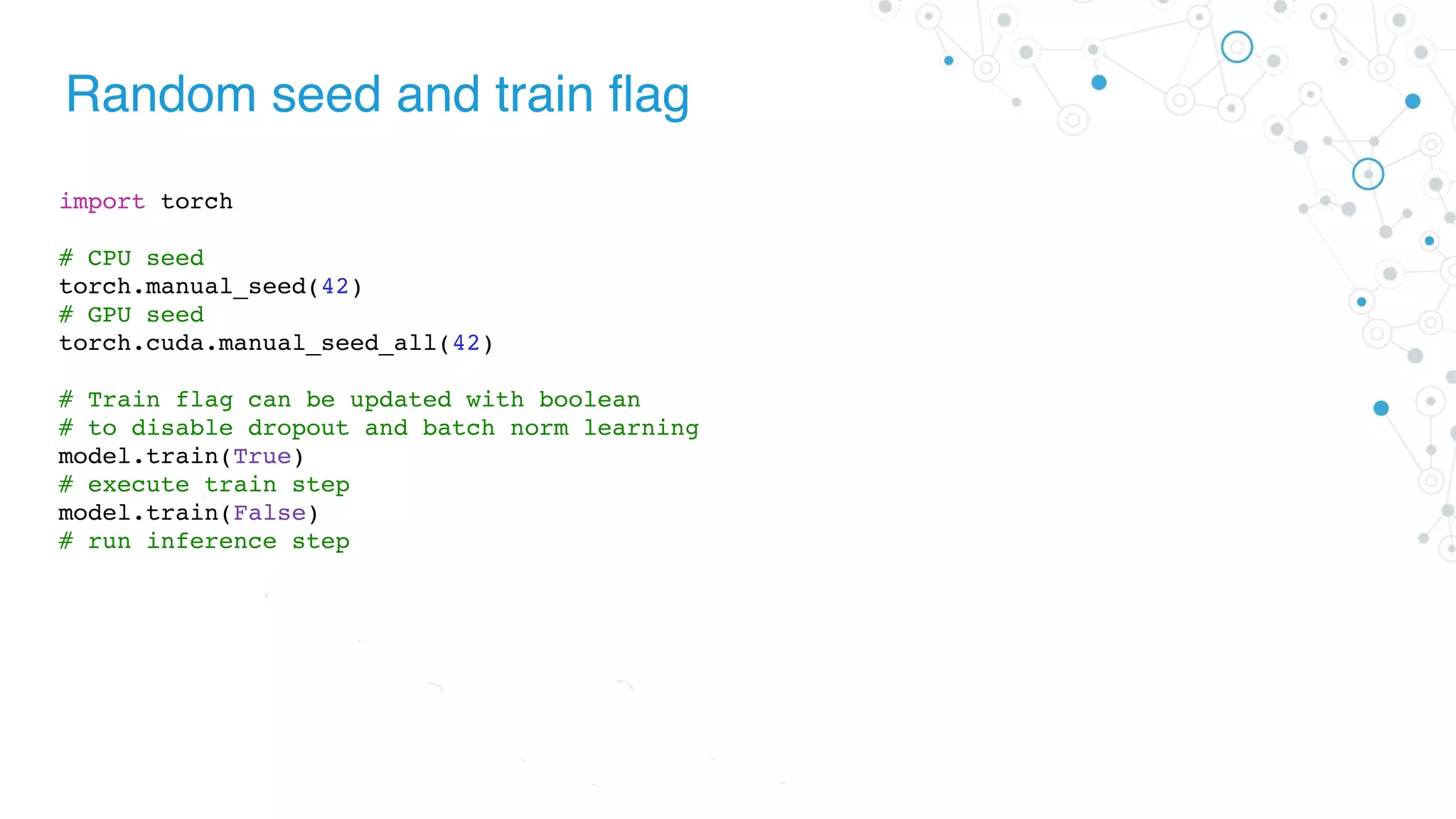 Random seed and train flag
import torch
# CPU seed
torch.manual_seed(42)
# GPU seed
torch.cuda.manual_seed_all(42)
# Train flag can be updated with boolean
# to disable dropout and batch norm learning
model.train(True)
# execute train step
model.train(False)
# run inference step
 