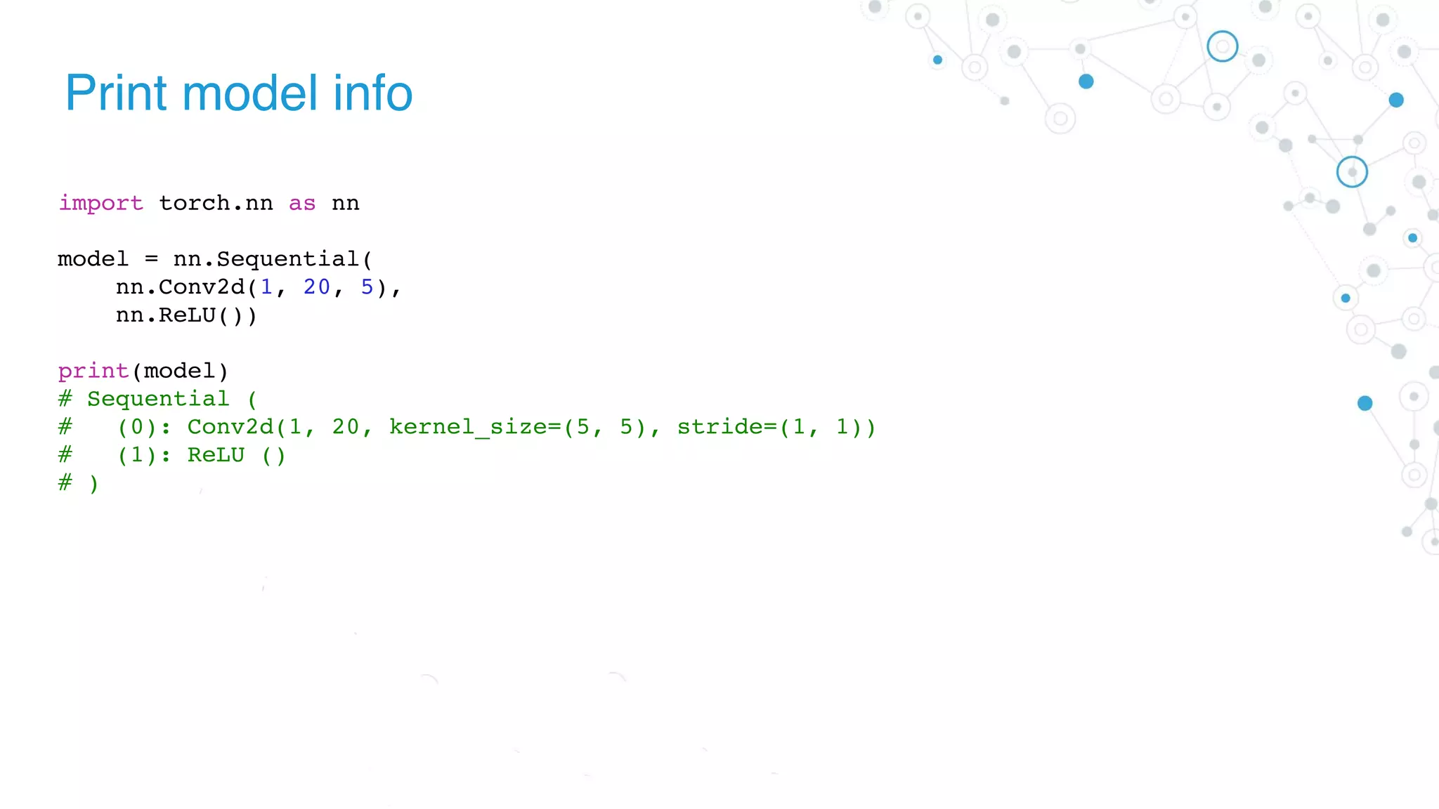 Print model info
import torch.nn as nn
model = nn.Sequential(
nn.Conv2d(1, 20, 5),
nn.ReLU())
print(model)
# Sequential (
# (0): Conv2d(1, 20, kernel_size=(5, 5), stride=(1, 1))
# (1): ReLU ()
# )
 