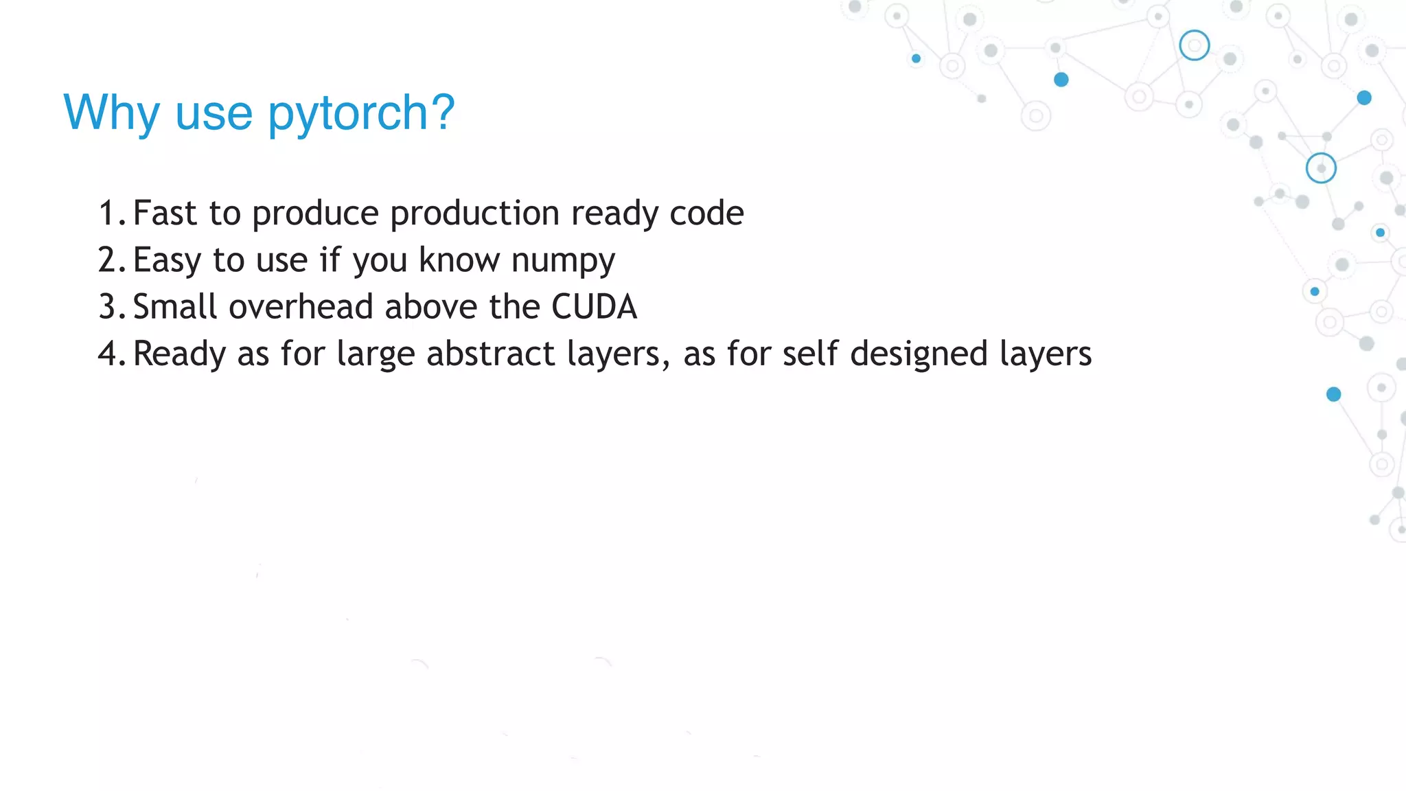 Why use pytorch?
1.Fast to produce production ready code
2.Easy to use if you know numpy
3.Small overhead above the CUDA
4.Ready as for large abstract layers, as for self designed layers
 