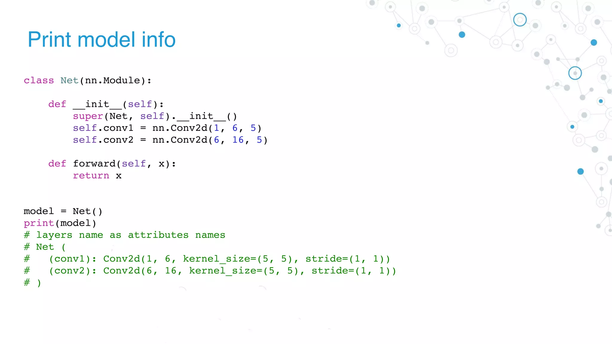Print model info
class Net(nn.Module):
def __init__(self):
super(Net, self).__init__()
self.conv1 = nn.Conv2d(1, 6, 5)
self.conv2 = nn.Conv2d(6, 16, 5)
def forward(self, x):
return x
model = Net()
print(model)
# layers name as attributes names
# Net (
# (conv1): Conv2d(1, 6, kernel_size=(5, 5), stride=(1, 1))
# (conv2): Conv2d(6, 16, kernel_size=(5, 5), stride=(1, 1))
# )
 