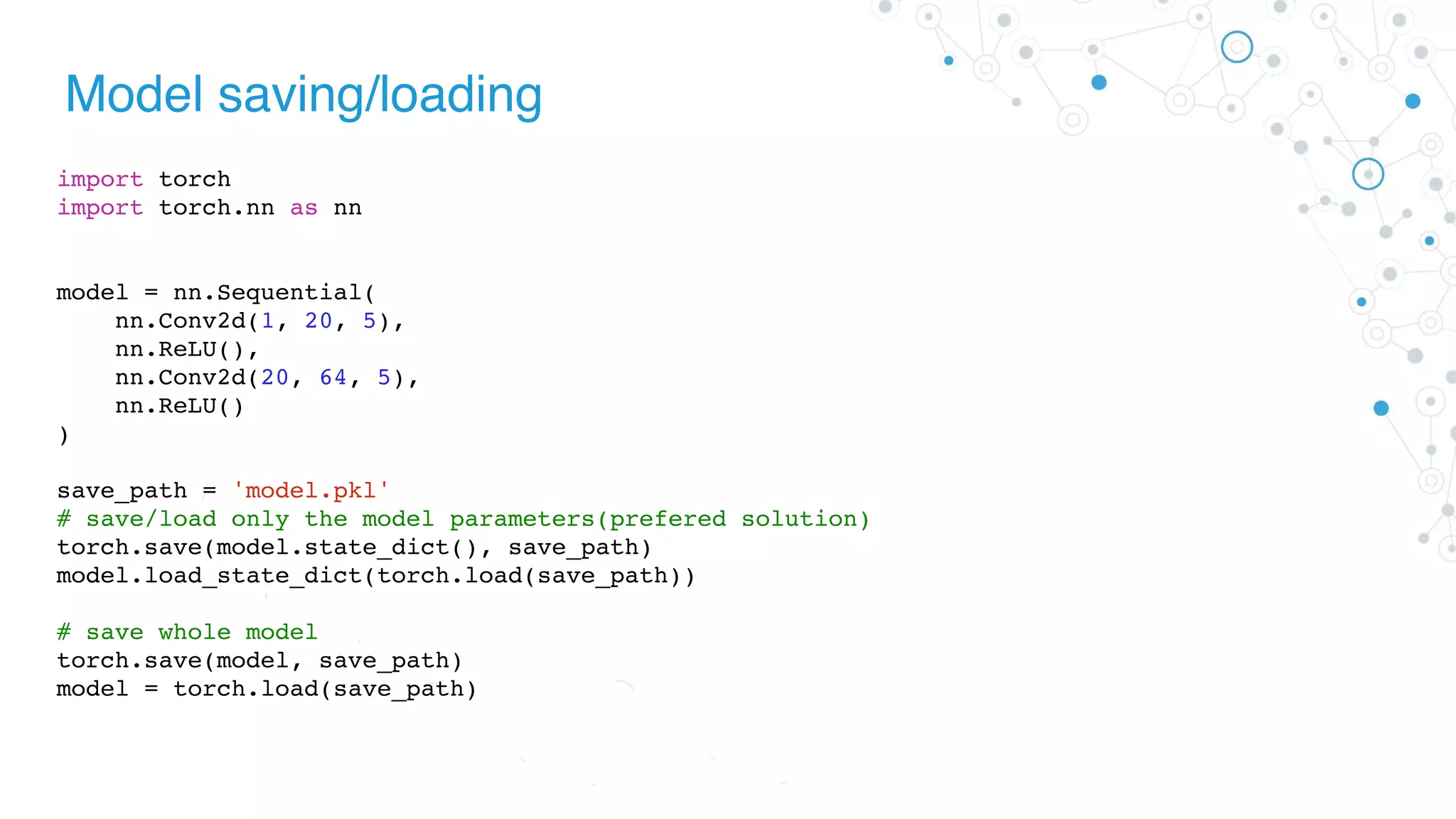 Model saving/loading
import torch
import torch.nn as nn
model = nn.Sequential(
nn.Conv2d(1, 20, 5),
nn.ReLU(),
nn.Conv2d(20, 64, 5),
nn.ReLU()
)
save_path = 'model.pkl'
# save/load only the model parameters(prefered solution)
torch.save(model.state_dict(), save_path)
model.load_state_dict(torch.load(save_path))
# save whole model
torch.save(model, save_path)
model = torch.load(save_path)
 