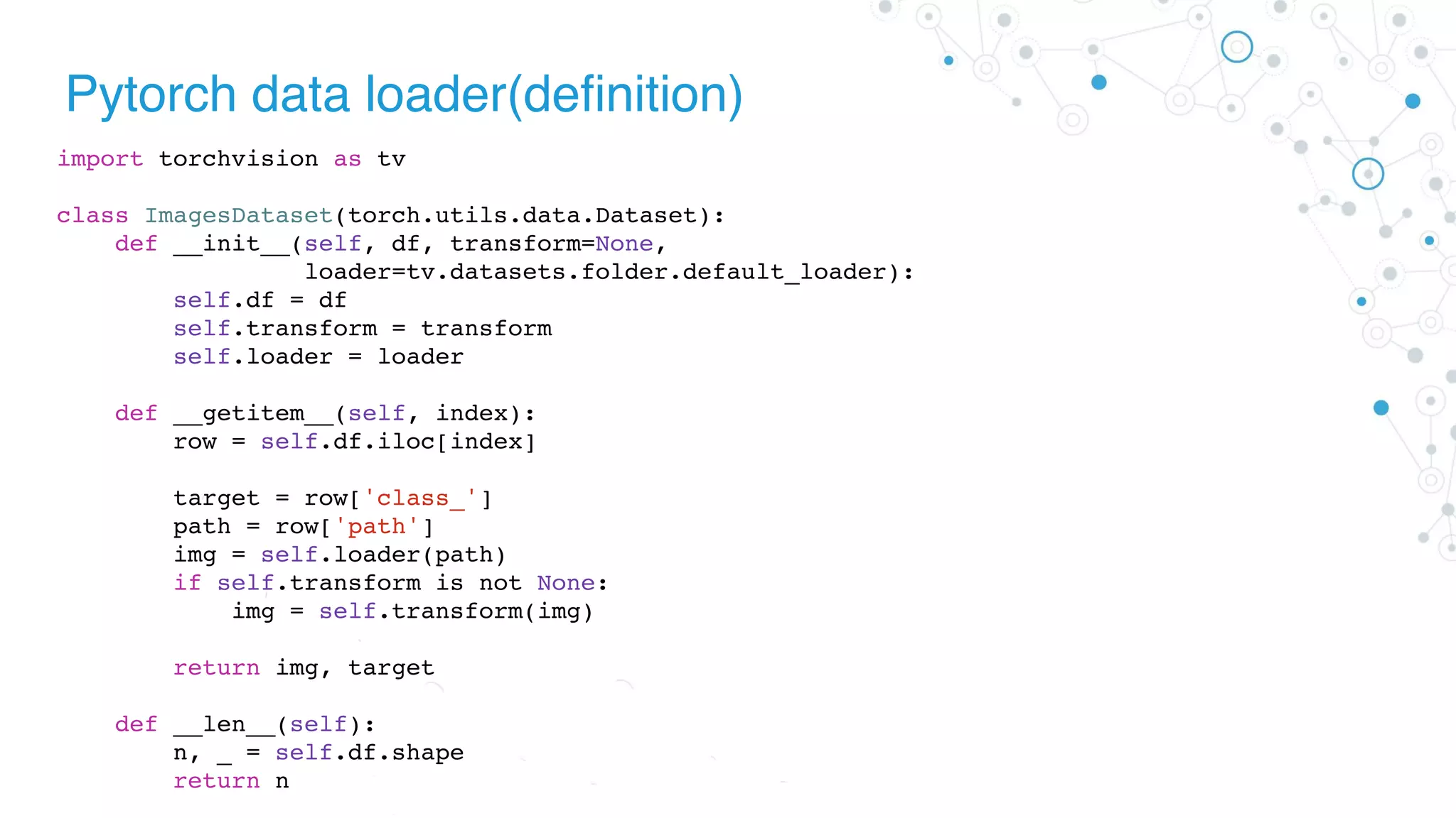 Pytorch data loader(definition)
import torchvision as tv
class ImagesDataset(torch.utils.data.Dataset):
def __init__(self, df, transform=None,
loader=tv.datasets.folder.default_loader):
self.df = df
self.transform = transform
self.loader = loader
def __getitem__(self, index):
row = self.df.iloc[index]
target = row['class_']
path = row['path']
img = self.loader(path)
if self.transform is not None:
img = self.transform(img)
return img, target
def __len__(self):
n, _ = self.df.shape
return n
 