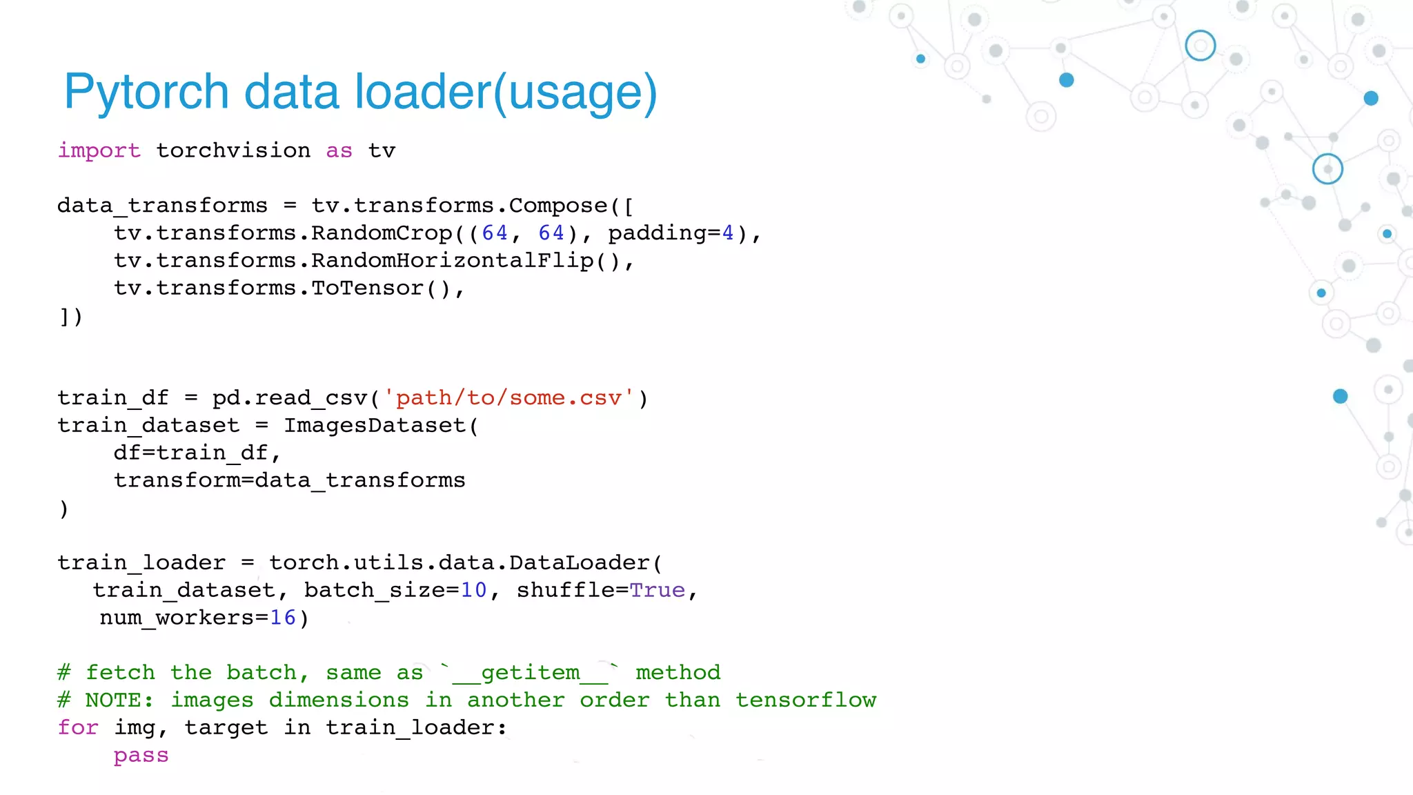 Pytorch data loader(usage)
import torchvision as tv
data_transforms = tv.transforms.Compose([
tv.transforms.RandomCrop((64, 64), padding=4),
tv.transforms.RandomHorizontalFlip(),
tv.transforms.ToTensor(),
])
train_df = pd.read_csv('path/to/some.csv')
train_dataset = ImagesDataset(
df=train_df,
transform=data_transforms
)
train_loader = torch.utils.data.DataLoader(
train_dataset, batch_size=10, shuffle=True,
num_workers=16)
# fetch the batch, same as `__getitem__` method
# NOTE: images dimensions in another order than tensorflow
for img, target in train_loader:
pass
 
