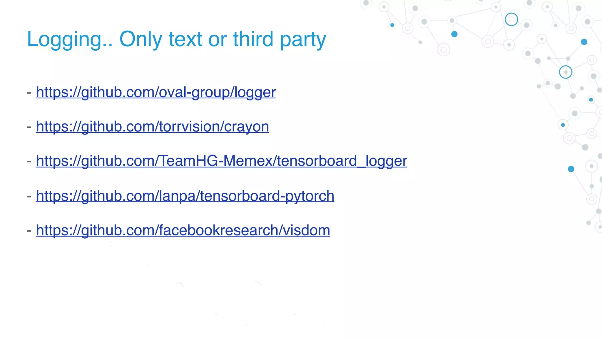 Logging.. Only text or third party
- https://github.com/oval-group/logger
- https://github.com/torrvision/crayon
- https://github.com/TeamHG-Memex/tensorboard_logger
- https://github.com/lanpa/tensorboard-pytorch
- https://github.com/facebookresearch/visdom
 