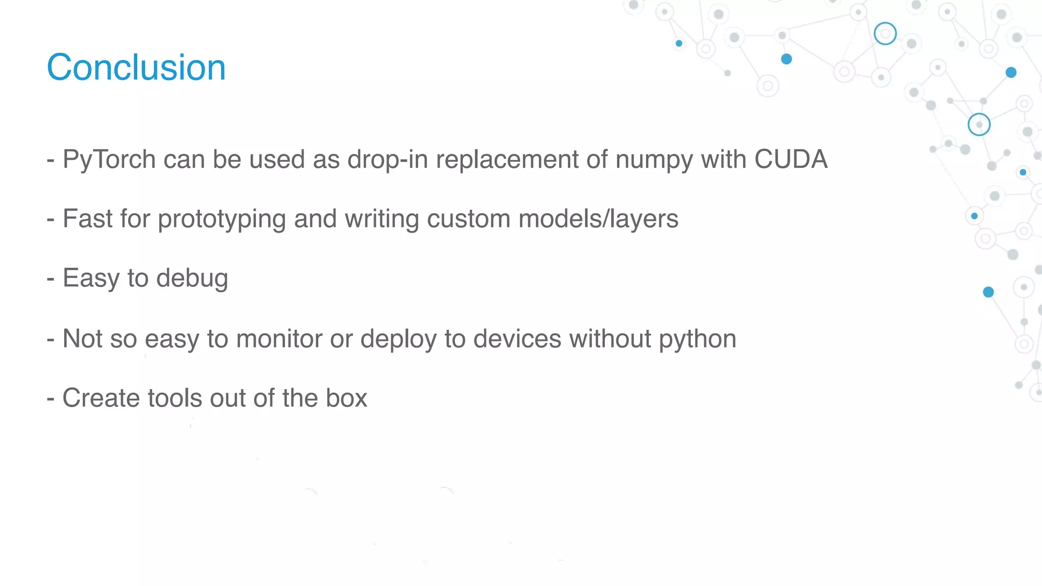 Conclusion
- PyTorch can be used as drop-in replacement of numpy with CUDA
- Fast for prototyping and writing custom models/layers
- Easy to debug
- Not so easy to monitor or deploy to devices without python
- Create tools out of the box
 