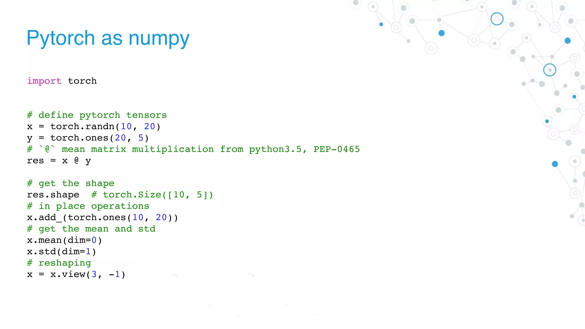 Pytorch as numpy
import torch
# define pytorch tensors
x = torch.randn(10, 20)
y = torch.ones(20, 5)
# `@` mean matrix multiplication from python3.5, PEP-0465
res = x @ y
# get the shape
res.shape # torch.Size([10, 5])
# in place operations
x.add_(torch.ones(10, 20))
# get the mean and std
x.mean(dim=0)
x.std(dim=1)
# reshaping
x = x.view(3, -1)
 