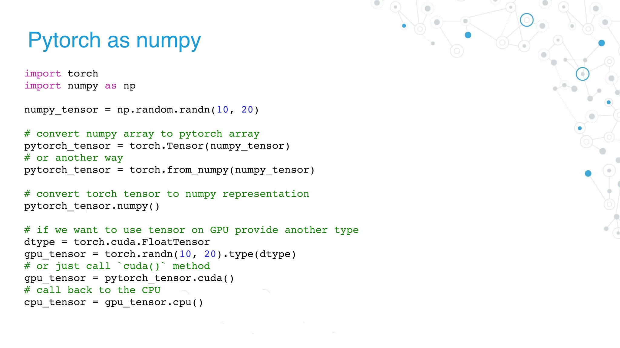 Pytorch as numpy
import torch
import numpy as np
numpy_tensor = np.random.randn(10, 20)
# convert numpy array to pytorch array
pytorch_tensor = torch.Tensor(numpy_tensor)
# or another way
pytorch_tensor = torch.from_numpy(numpy_tensor)
# convert torch tensor to numpy representation
pytorch_tensor.numpy()
# if we want to use tensor on GPU provide another type
dtype = torch.cuda.FloatTensor
gpu_tensor = torch.randn(10, 20).type(dtype)
# or just call `cuda()` method
gpu_tensor = pytorch_tensor.cuda()
# call back to the CPU
cpu_tensor = gpu_tensor.cpu()
 