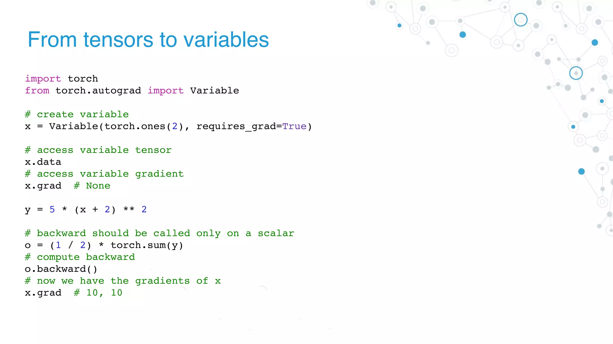 From tensors to variables
import torch
from torch.autograd import Variable
# create variable
x = Variable(torch.ones(2), requires_grad=True)
# access variable tensor
x.data
# access variable gradient
x.grad # None
y = 5 * (x + 2) ** 2
# backward should be called only on a scalar
o = (1 / 2) * torch.sum(y)
# compute backward
o.backward()
# now we have the gradients of x
x.grad # 10, 10
 