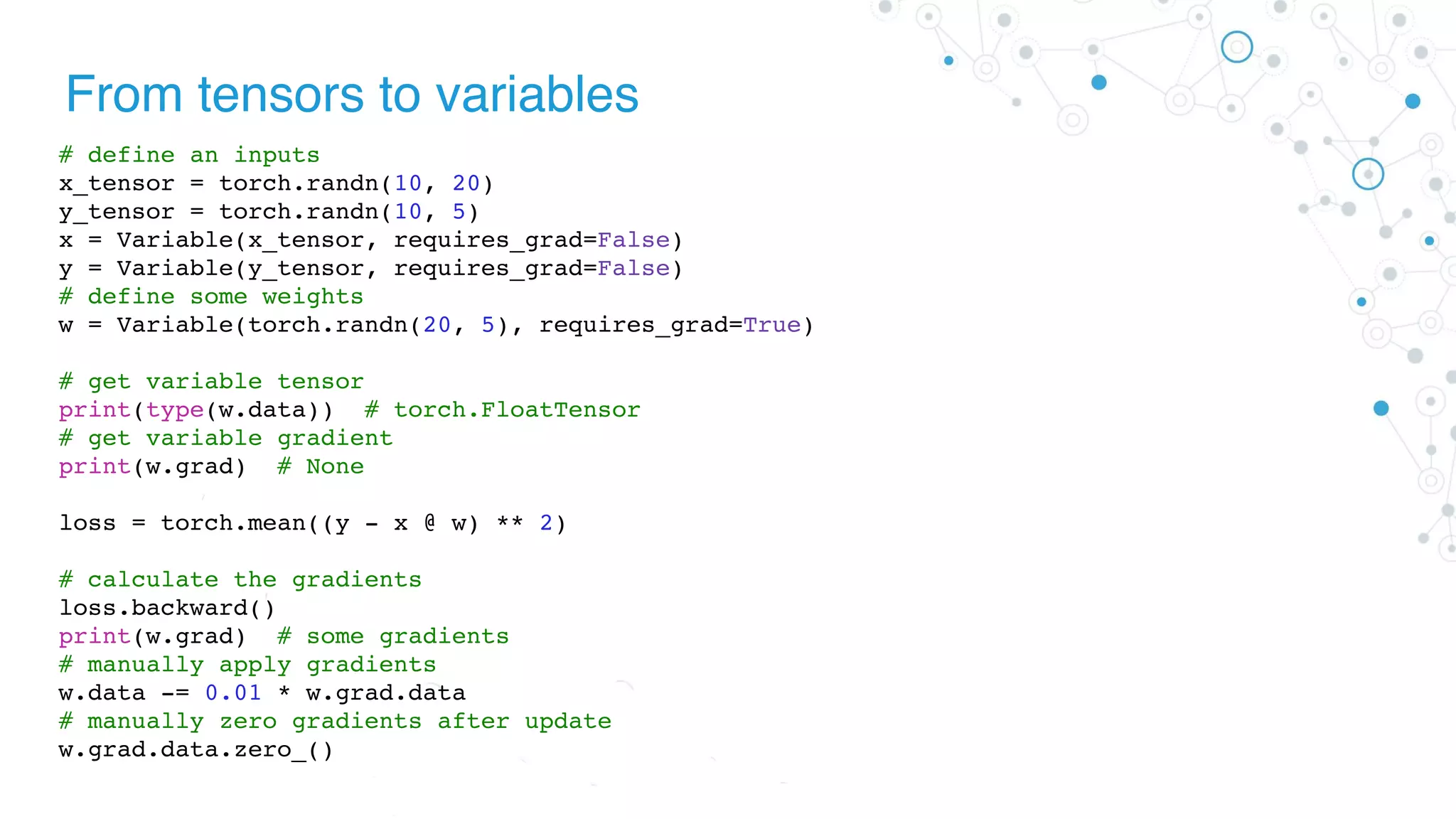 From tensors to variables
# define an inputs
x_tensor = torch.randn(10, 20)
y_tensor = torch.randn(10, 5)
x = Variable(x_tensor, requires_grad=False)
y = Variable(y_tensor, requires_grad=False)
# define some weights
w = Variable(torch.randn(20, 5), requires_grad=True)
# get variable tensor
print(type(w.data)) # torch.FloatTensor
# get variable gradient
print(w.grad) # None
loss = torch.mean((y - x @ w) ** 2)
# calculate the gradients
loss.backward()
print(w.grad) # some gradients
# manually apply gradients
w.data -= 0.01 * w.grad.data
# manually zero gradients after update
w.grad.data.zero_()
 