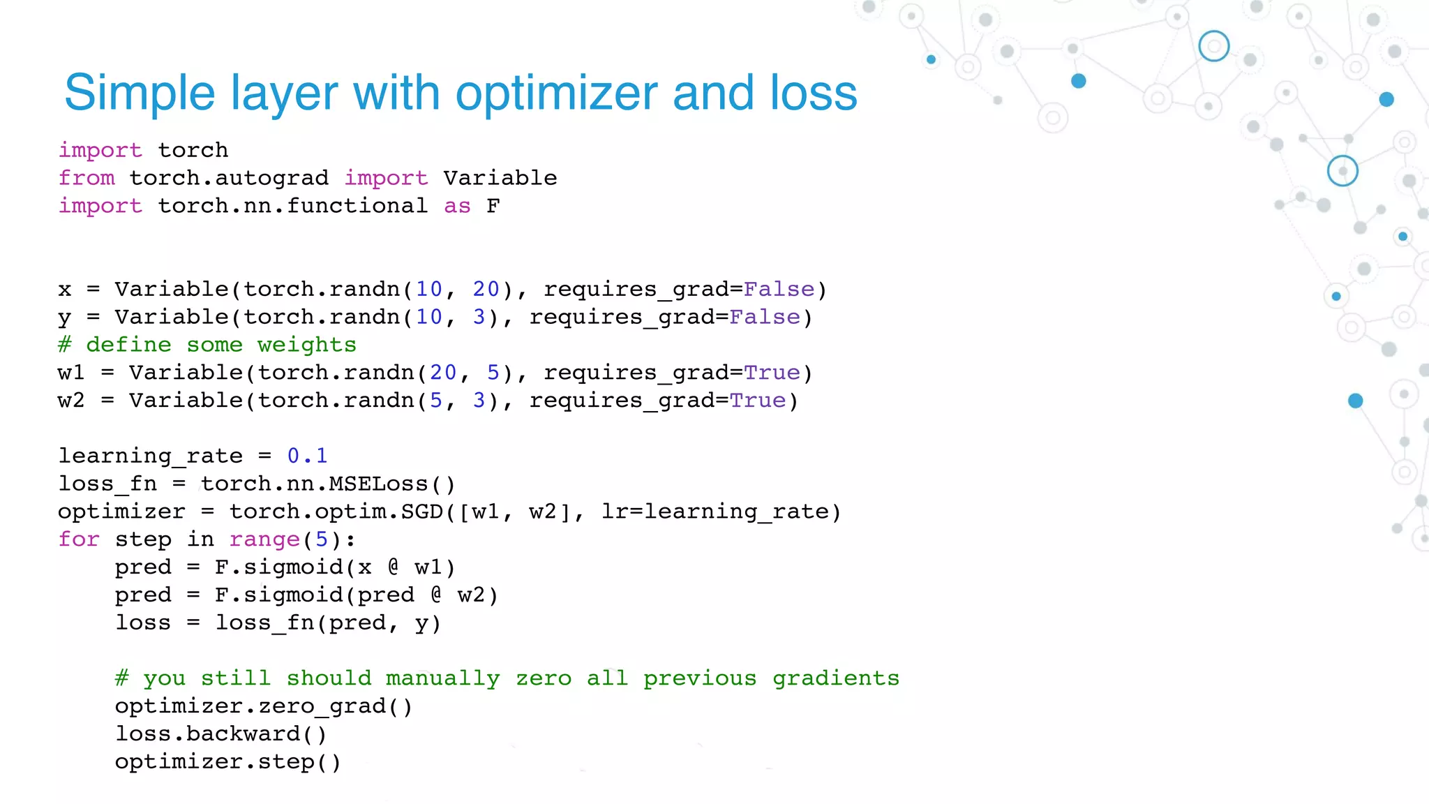 Simple layer with optimizer and loss
import torch
from torch.autograd import Variable
import torch.nn.functional as F
x = Variable(torch.randn(10, 20), requires_grad=False)
y = Variable(torch.randn(10, 3), requires_grad=False)
# define some weights
w1 = Variable(torch.randn(20, 5), requires_grad=True)
w2 = Variable(torch.randn(5, 3), requires_grad=True)
learning_rate = 0.1
loss_fn = torch.nn.MSELoss()
optimizer = torch.optim.SGD([w1, w2], lr=learning_rate)
for step in range(5):
pred = F.sigmoid(x @ w1)
pred = F.sigmoid(pred @ w2)
loss = loss_fn(pred, y)
# you still should manually zero all previous gradients
optimizer.zero_grad()
loss.backward()
optimizer.step()
 
