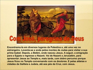 Encontramo-la em diversos lugares da Palestina e, até uma vez no
estrangeiro. Levanta-se e anda pelos montes de Judas para visitar a sua
prima Isabel. Depois, a Belém, onde nasceu Jesus. A seguir, a emigração
para o Egipto e regresso a Nazaré. Vai de Nazaré a Jerusalém, para
apresentar Jesus ao Templo e, mais tarde, com dobro percurso porque
Jesus ficou no Templo conversando com os doutores. E pelas aldeias e
cidades da Galileia e Judeia, até aos pés da Cruz, com Jesus.
 
