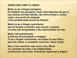 QUERO SER COMO TU, MARIA
Maria, tu és a Virgem peregrina.
Eu também sou peregrino, ando mais depressa do que tu
nas minhas corridas diárias, não tenho tempo e, tantas
vezes, nem ponto de chegada
e fico perdido pelas dunas do deserto.
Maria, tu és a Virgem caminhante,
que se levanta e caminha, que avança, corajosa,
no meio das tempestades e das adversidades da vida.
Maria, este pensamento
enche-me de serenidade e coragem.
Tu és a Virgem caminhante, vai visitar os teus filhos,
para lhe indicar o verdadeiro Caminho: Jesus Cristo.
Que o meu caminhar seja como o teu, Maria:
um caminhar de amor e de solidariedade,
construindo comunhão, infundindo esperança e alegria.
 