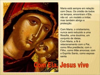 Maria está sempre em relação
com Deus. Os cristão de todos
os tempos, encontram n’Ela,
não só um modelo a imitar,
mas também abrigo e
protecção.
Com Maria, o cristianismo,
nunca será reduzido a uma
filosofia, uma doutrina, um
conjunto de ideias.
Com Maria, a fé é
relacionamento com o Pai,
como filha predilecta; com o
Filho, como Mãe amorosa; com
o Espírito Santo, como esposa
santa.
 