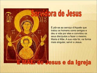 É pôr-se ao serviço d’Aquele que
tratou os homens como amigos e
deu a vida por eles e convidou os
seus discípulos a fazer o mesmo.
Maria é Mãe. A sua vida foi, na forma
mais singular, servir a Jesus.
 