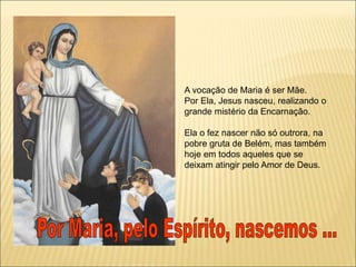 A vocação de Maria é ser Mãe.
Por Ela, Jesus nasceu, realizando o
grande mistério da Encarnação.
Ela o fez nascer não só outrora, na
pobre gruta de Belém, mas também
hoje em todos aqueles que se
deixam atingir pelo Amor de Deus.
 